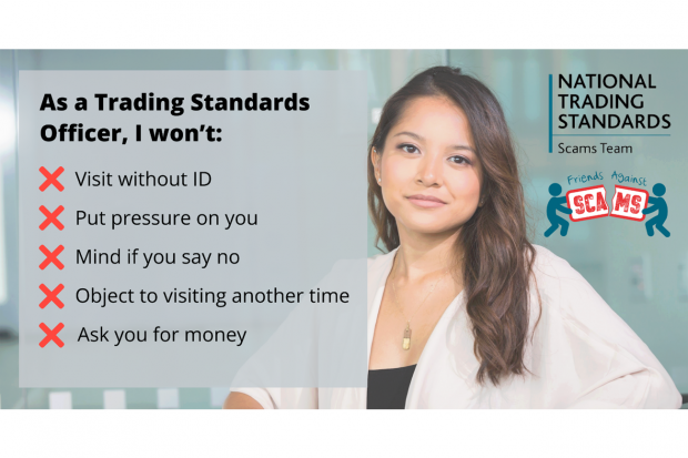 National Trading Standards Scams Team As a Trading Standards Officer, I won't visit without an ID; put pressure on you; mind if you say no; object to visiting another time; ask for your money